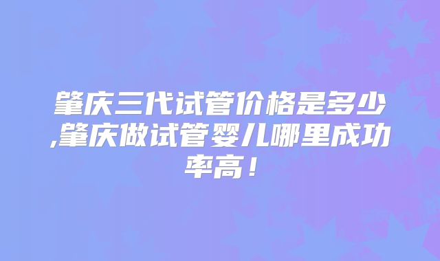 肇庆三代试管价格是多少,肇庆做试管婴儿哪里成功率高!