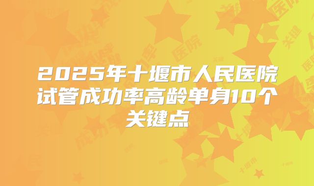 2025年十堰市人民医院试管成功率高龄单身10个关键点