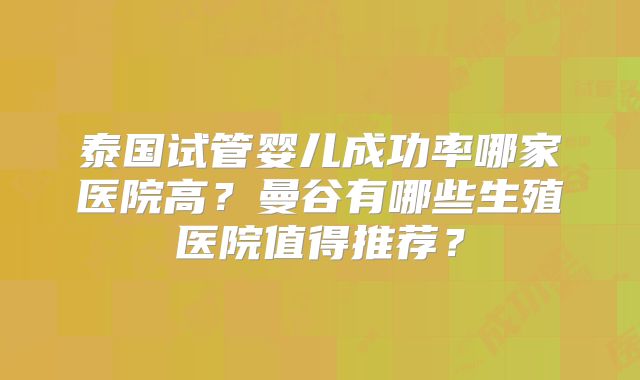 泰国试管婴儿成功率哪家医院高?曼谷有哪些生殖医院值得推荐?