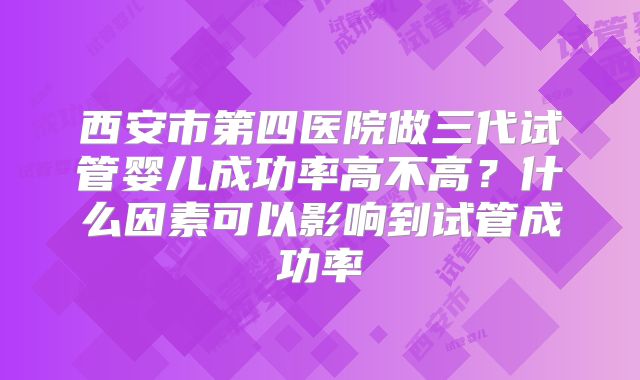 西安市第四医院做三代试管婴儿成功率高不高?什么因素可以影响到试管成功率