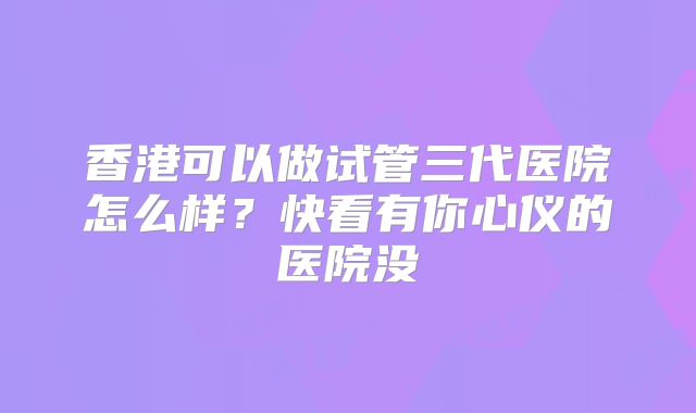 香港可以做试管三代医院怎么样?快看有你心仪的医院没