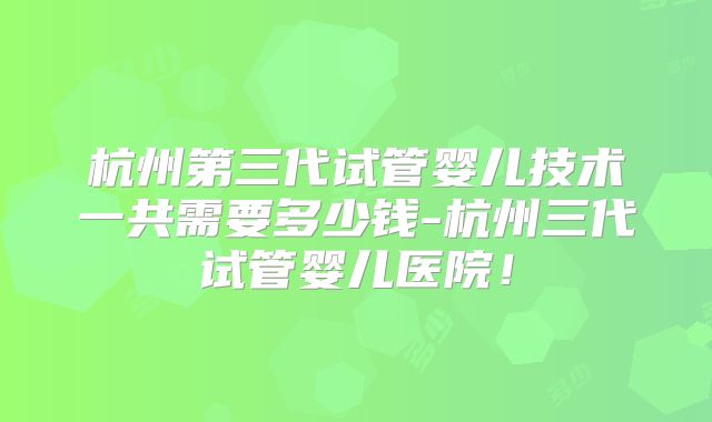 杭州第三代试管婴儿技术一共需要多少钱-杭州三代试管婴儿医院!