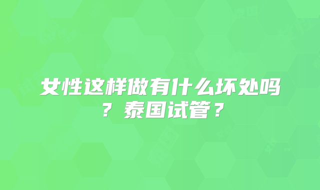 女性这样做有什么坏处吗?泰国试管?