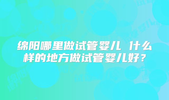 绵阳哪里做试管婴儿 什么样的地方做试管婴儿好?