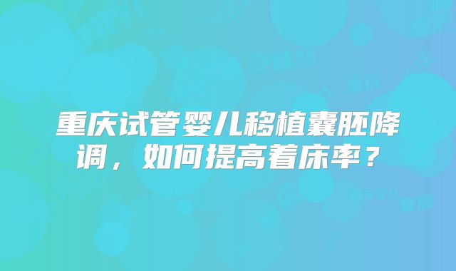 重庆试管婴儿移植囊胚降调,如何提高着床率?