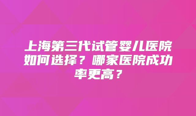 上海第三代试管婴儿医院如何选择？哪家医院成功率更高？