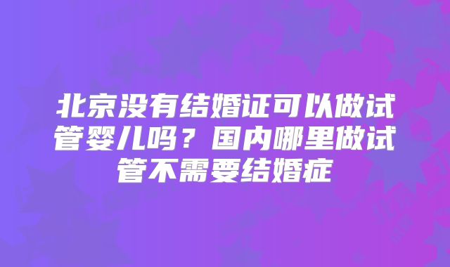 北京没有结婚证可以做试管婴儿吗？国内哪里做试管不需要结婚症
