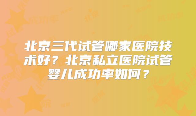 北京三代试管哪家医院技术好?北京私立医院试管婴儿成功率如何?