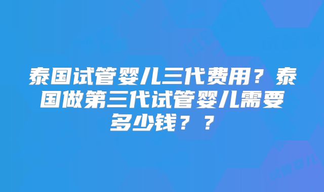 泰国试管婴儿三代费用？泰国做第三代试管婴儿需要多少钱？？