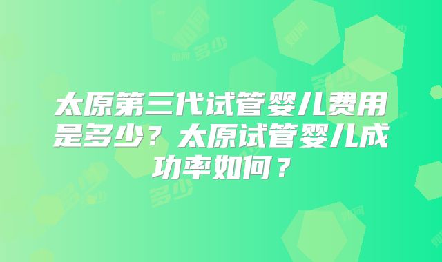 太原第三代试管婴儿费用是多少？太原试管婴儿成功率如何？