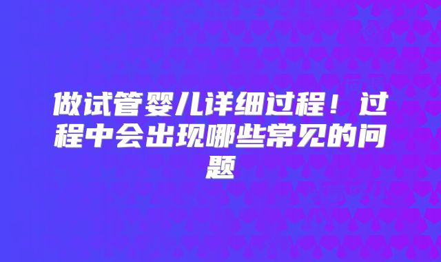 做试管婴儿详细过程！过程中会出现哪些常见的问题