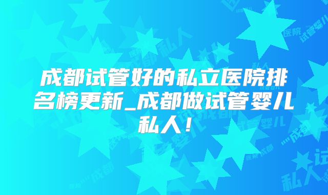 成都试管好的私立医院排名榜更新_成都做试管婴儿私人!