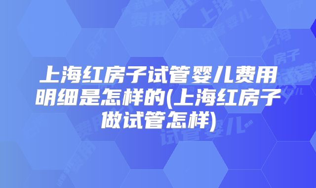 上海红房子试管婴儿费用明细是怎样的(上海红房子做试管怎样)