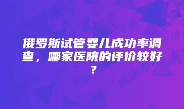 俄罗斯试管婴儿成功率调查,哪家医院的评价较好?