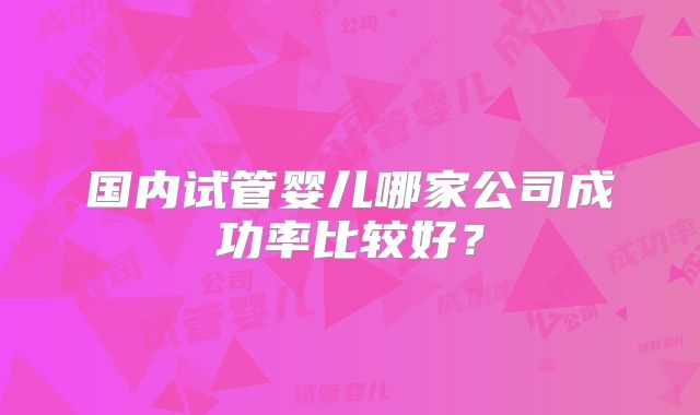 国内试管婴儿哪家公司成功率比较好?