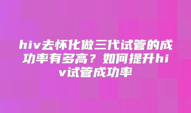 hiv去怀化做三代试管的成功率有多高?如何提升hiv试管成功率