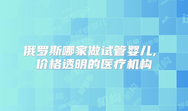 俄罗斯哪家做试管婴儿, 价格透明的医疗机构