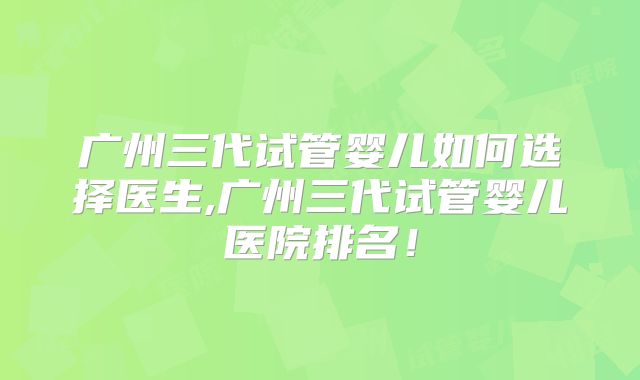 广州三代试管婴儿如何选择医生,广州三代试管婴儿医院排名!