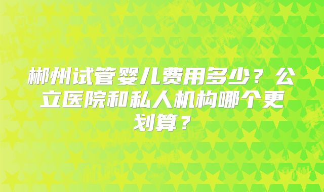 郴州试管婴儿费用多少？公立医院和私人机构哪个更划算？