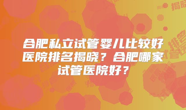 合肥私立试管婴儿比较好医院排名揭晓?合肥哪家试管医院好?