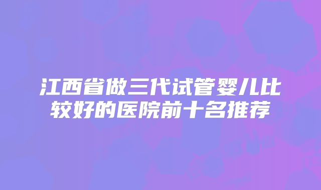 江西省做三代试管婴儿比较好的医院前十名推荐