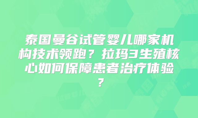 泰国曼谷试管婴儿哪家机构技术领跑?拉玛3生殖核心如何保障患者治疗体验?