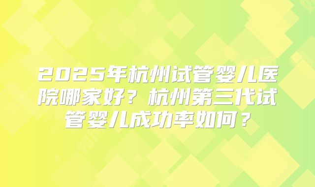 2025年杭州试管婴儿医院哪家好?杭州第三代试管婴儿成功率如何?