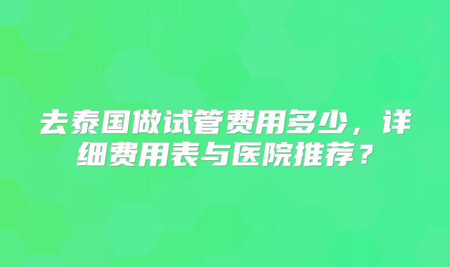 去泰国做试管费用多少，详细费用表与医院推荐？