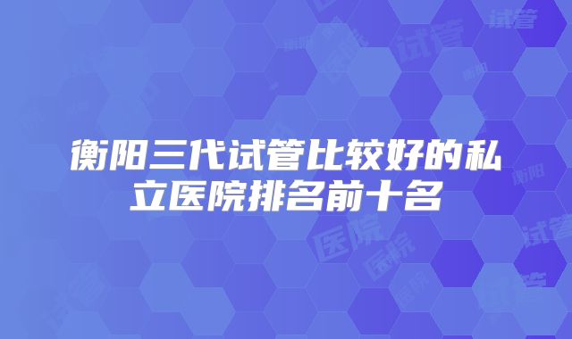 衡阳三代试管比较好的私立医院排名前十名