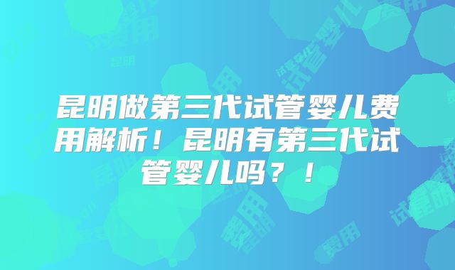 昆明做第三代试管婴儿费用解析!昆明有第三代试管婴儿吗?!