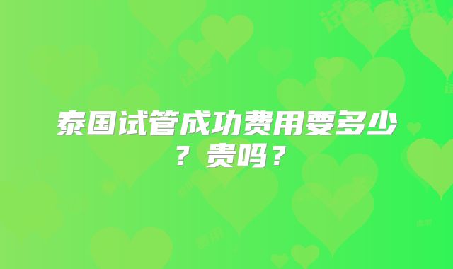 泰国试管成功费用要多少?贵吗?