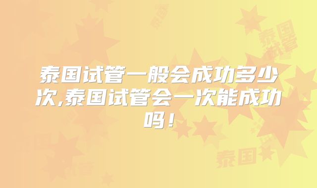 泰国试管一般会成功多少次,泰国试管会一次能成功吗!