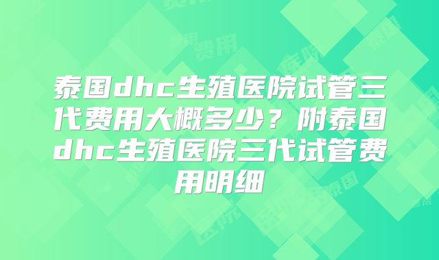 泰国dhc生殖医院试管三代费用大概多少?附泰国dhc生殖医院三代试管费用明细