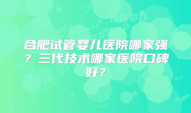 合肥试管婴儿医院哪家强?三代技术哪家医院口碑好?