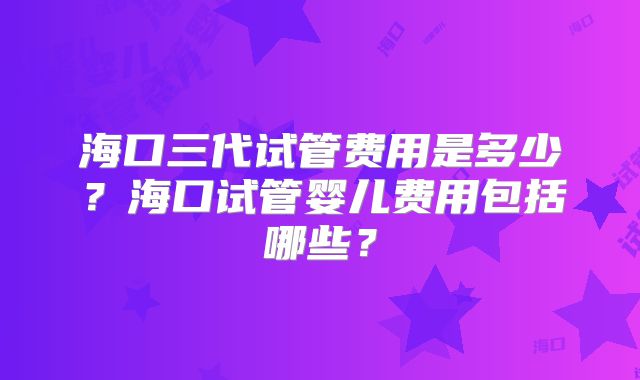 海口三代试管费用是多少？海口试管婴儿费用包括哪些？