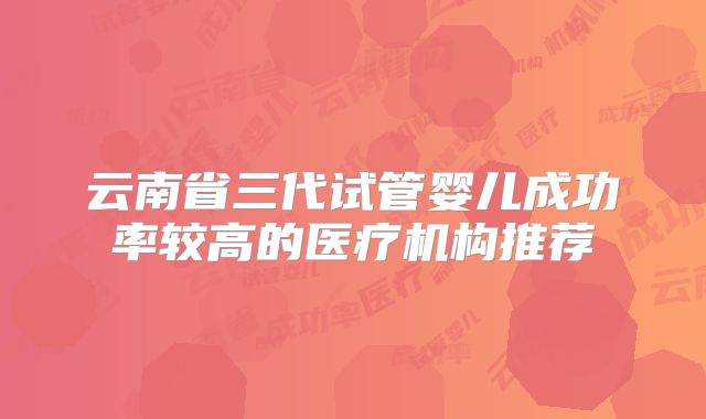 云南省三代试管婴儿成功率较高的医疗机构推荐