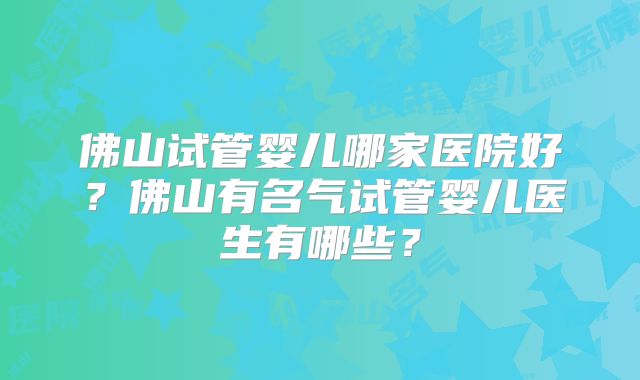 佛山试管婴儿哪家医院好?佛山有名气试管婴儿医生有哪些?