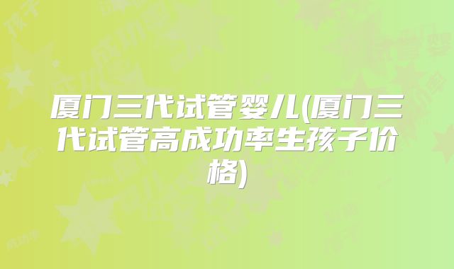 厦门三代试管婴儿(厦门三代试管高成功率生孩子价格)