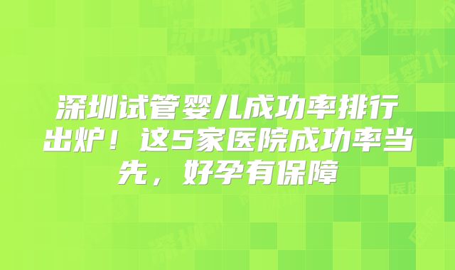 深圳试管婴儿成功率排行出炉！这5家医院成功率当先，好孕有保障