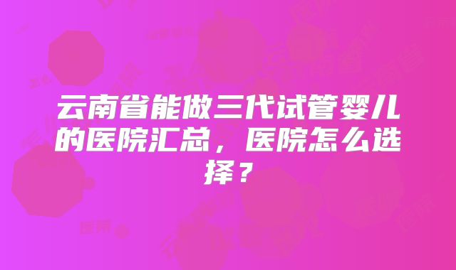 云南省能做三代试管婴儿的医院汇总，医院怎么选择？