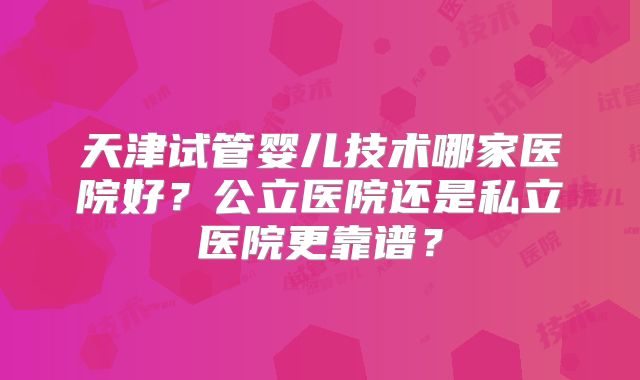 天津试管婴儿技术哪家医院好?公立医院还是私立医院更靠谱?