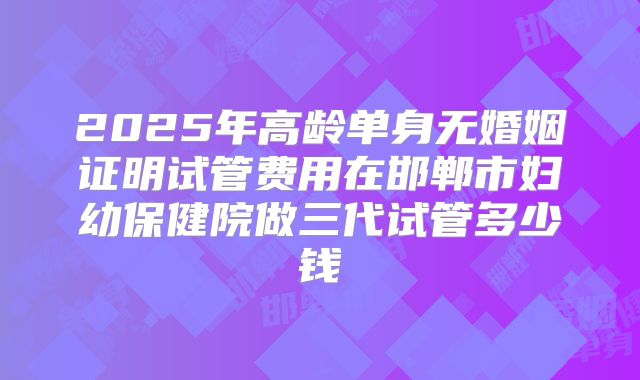 2025年高龄单身无婚姻证明试管费用在邯郸市妇幼保健院做三代试管多少钱