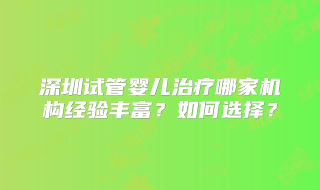 深圳试管婴儿治疗哪家机构经验丰富？如何选择？