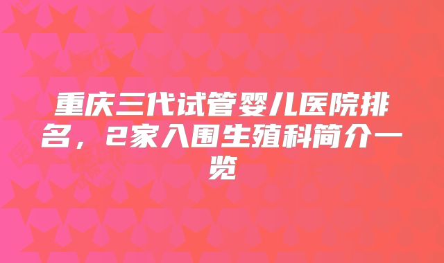 重庆三代试管婴儿医院排名,2家入围生殖科简介一览