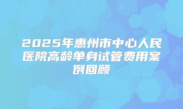2025年惠州市中心人民医院高龄单身试管费用案例回顾