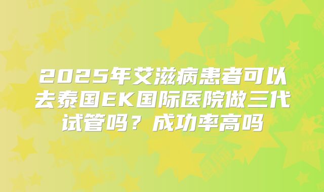 2025年艾滋病患者可以去泰国EK国际医院做三代试管吗?成功率高吗