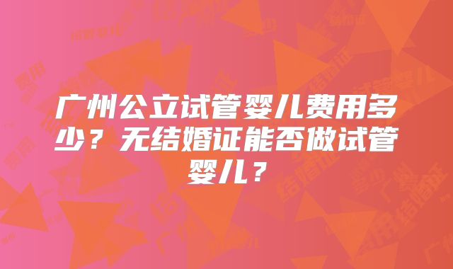 广州公立试管婴儿费用多少？无结婚证能否做试管婴儿？