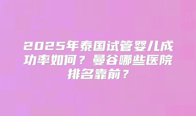 2025年泰国试管婴儿成功率如何?曼谷哪些医院排名靠前?