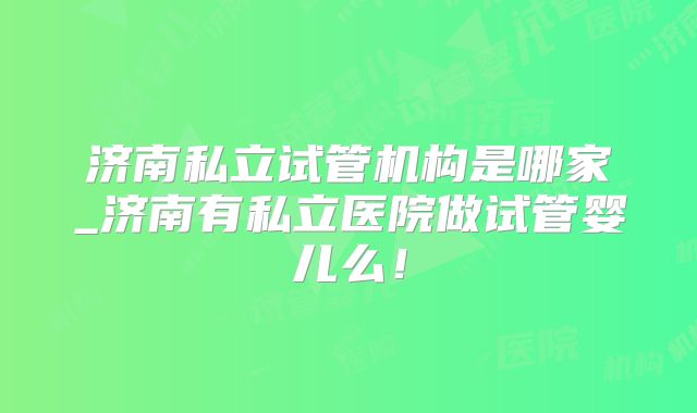济南私立试管机构是哪家_济南有私立医院做试管婴儿么!