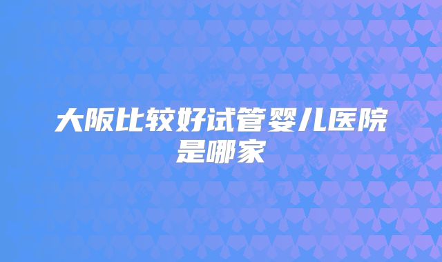 大阪比较好试管婴儿医院是哪家